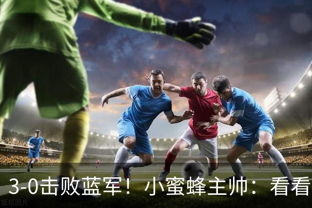 3-0击败蓝军！小蜜蜂主帅：看看那些球队砸的钱，那只是纸面实力